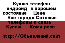 Куплю телефон андроид, в хорошем состояние  › Цена ­ 1 000 - Все города Сотовые телефоны и связь » Куплю   . Коми респ.